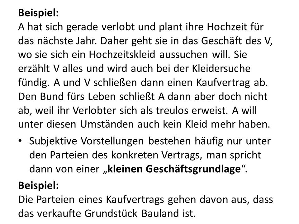 Beispiel: A hat sich gerade verlobt und plant ihre Hochzeit für das nächste Jahr. Daher geht sie in das Geschäft des V, wo sie sich ein Hochzeitskleid aussuchen will. Sie erzählt V alles und wird auch bei der Kleidersuche fündig. A und V schließen dann einen Kaufvertrag ab. Den Bund fürs Leben schließt A dann aber doch nicht ab, weil ihr Verlobter sich als treulos erweist. A will unter diesen Umständen auch kein Kleid mehr haben.