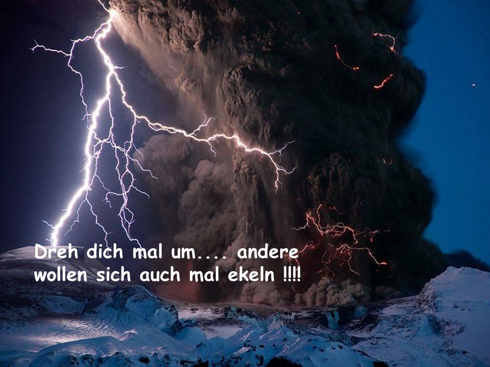 Dreh dich mal um.... andere wollen sich auch mal ekeln !!!!