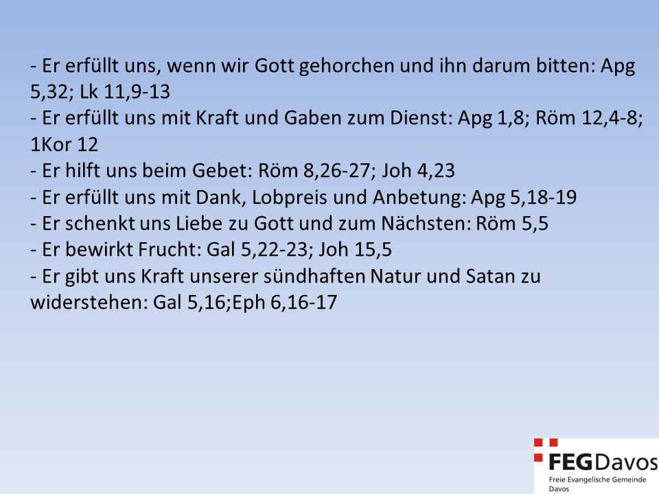 - Er erfüllt uns, wenn wir Gott gehorchen und ihn darum bitten: Apg 5,32; Lk 11, Er erfüllt uns mit Kraft und Gaben zum Dienst: Apg 1,8; Röm 12,4-8; 1Kor 12 - Er hilft uns beim Gebet: Röm 8,26-27; Joh 4,23 - Er erfüllt uns mit Dank, Lobpreis und Anbetung: Apg 5, Er schenkt uns Liebe zu Gott und zum Nächsten: Röm 5,5 - Er bewirkt Frucht: Gal 5,22-23; Joh 15,5 - Er gibt uns Kraft unserer sündhaften Natur und Satan zu widerstehen: Gal 5,16;Eph 6,16-17