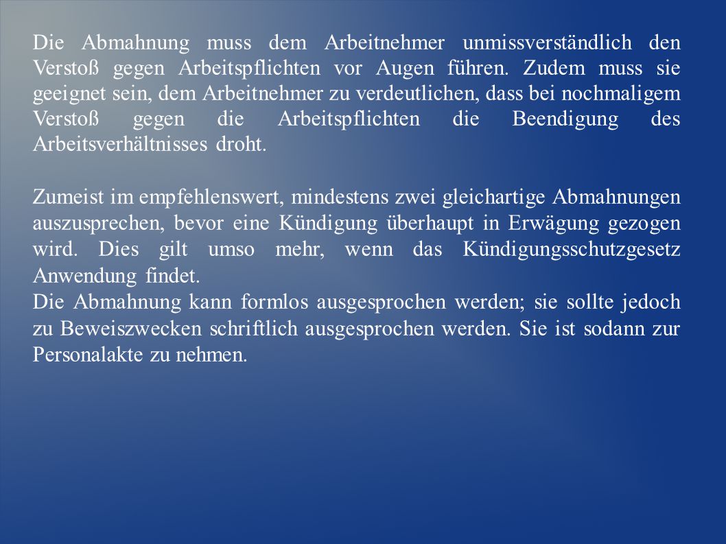 Die Abmahnung muss dem Arbeitnehmer unmissverständlich den Verstoß gegen Arbeitspflichten vor Augen führen. Zudem muss sie geeignet sein, dem Arbeitnehmer zu verdeutlichen, dass bei nochmaligem Verstoß gegen die Arbeitspflichten die Beendigung des Arbeitsverhältnisses droht.