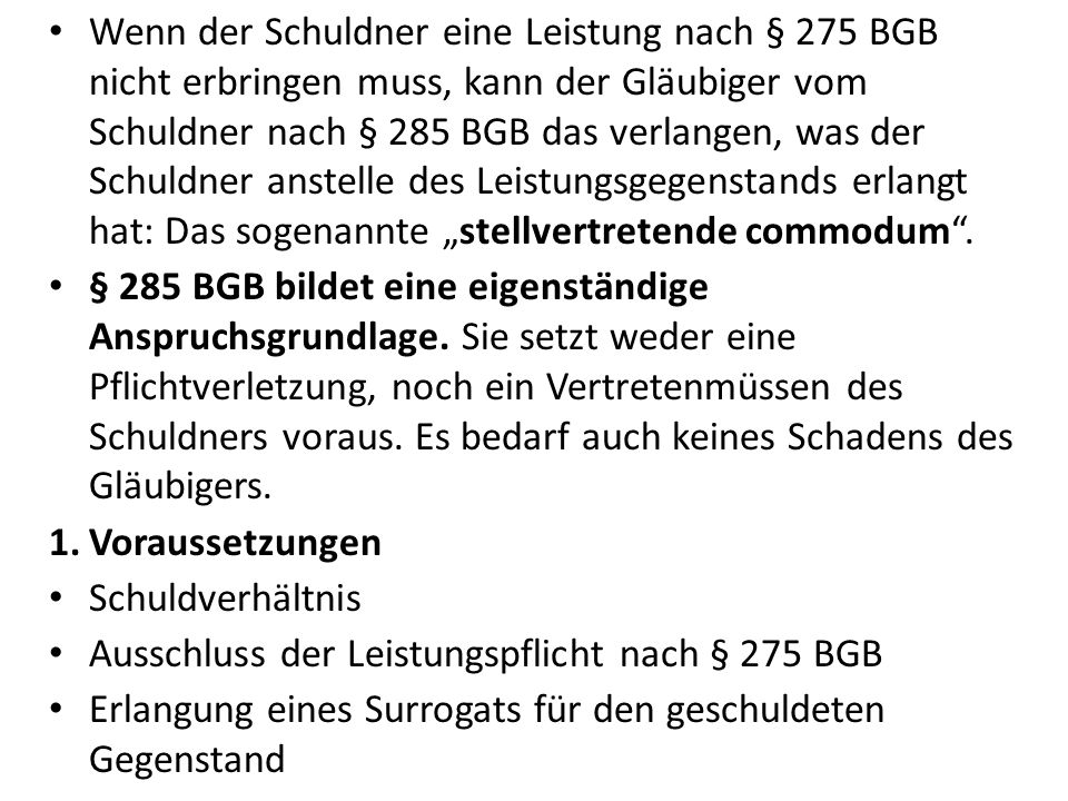 Wenn der Schuldner eine Leistung nach § 275 BGB nicht erbringen muss, kann der Gläubiger vom Schuldner nach § 285 BGB das verlangen, was der Schuldner anstelle des Leistungsgegenstands erlangt hat: Das sogenannte „stellvertretende commodum .