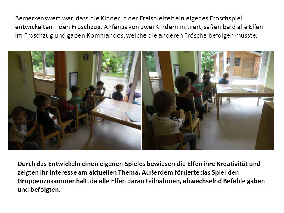 Bemerkenswert war, dass die Kinder in der Freispielzeit ein eigenes Froschspiel entwickelten – den Froschzug. Anfangs von zwei Kindern initiiert, saßen bald alle Elfen im Froschzug und gaben Kommandos, welche die anderen Frösche befolgen musste.