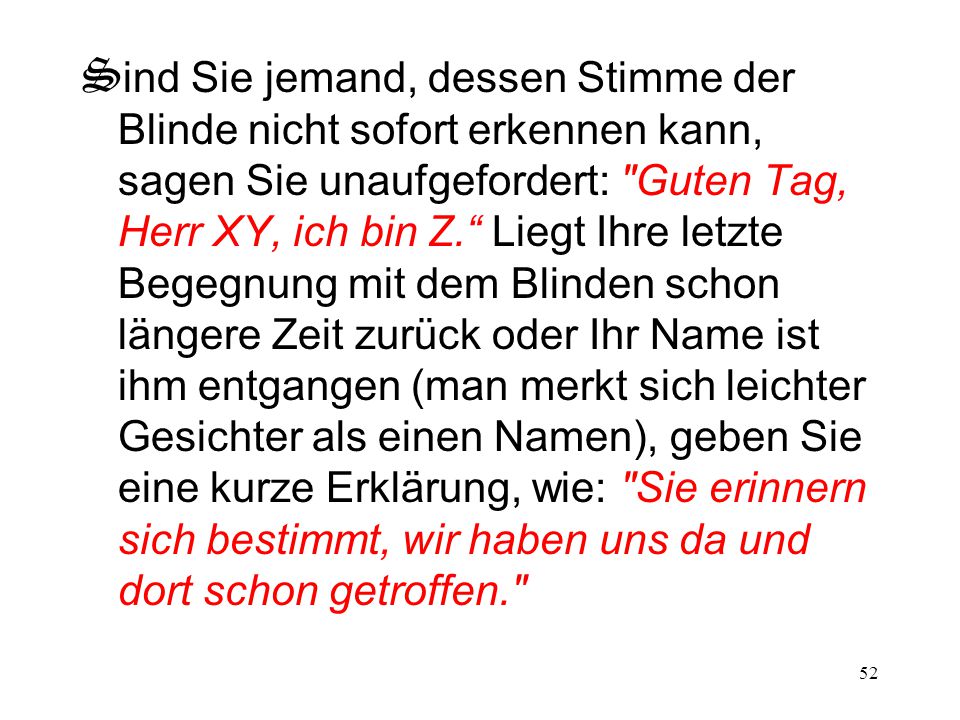 Sind Sie jemand, dessen Stimme der Blinde nicht sofort erkennen kann, sagen Sie unaufgefordert: Guten Tag, Herr XY, ich bin Z. Liegt Ihre letzte Begegnung mit dem Blinden schon längere Zeit zurück oder Ihr Name ist ihm entgangen (man merkt sich leichter Gesichter als einen Namen), geben Sie eine kurze Erklärung, wie: Sie erinnern sich bestimmt, wir haben uns da und dort schon getroffen.