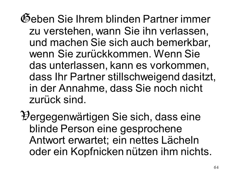 Geben Sie Ihrem blinden Partner immer zu verstehen, wann Sie ihn verlassen, und machen Sie sich auch bemerkbar, wenn Sie zurückkommen. Wenn Sie das unterlassen, kann es vorkommen, dass Ihr Partner stillschweigend dasitzt, in der Annahme, dass Sie noch nicht zurück sind.