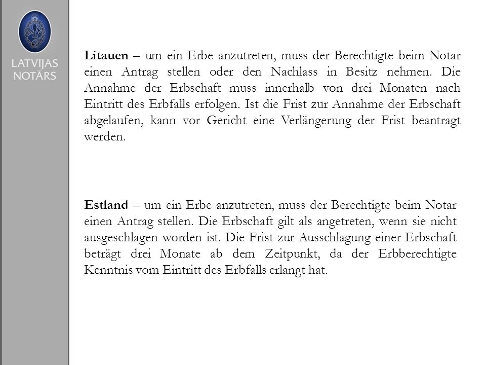Litauen – um ein Erbe anzutreten, muss der Berechtigte beim Notar einen Antrag stellen oder den Nachlass in Besitz nehmen. Die Annahme der Erbschaft muss innerhalb von drei Monaten nach Eintritt des Erbfalls erfolgen. Ist die Frist zur Annahme der Erbschaft abgelaufen, kann vor Gericht eine Verlängerung der Frist beantragt werden.