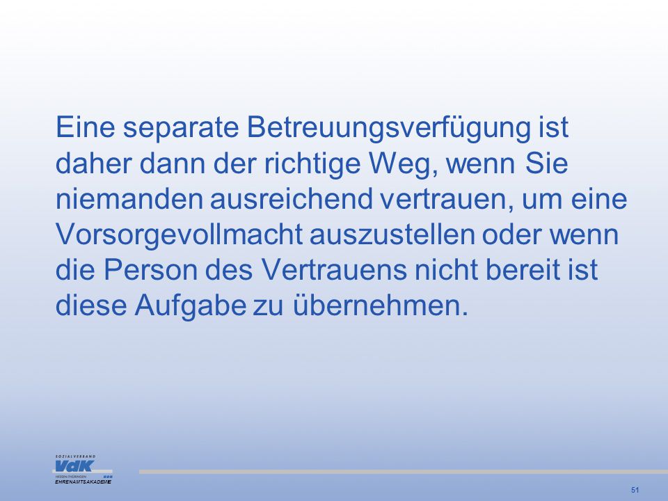 Eine separate Betreuungsverfügung ist daher dann der richtige Weg, wenn Sie niemanden ausreichend vertrauen, um eine Vorsorgevollmacht auszustellen oder wenn die Person des Vertrauens nicht bereit ist diese Aufgabe zu übernehmen.