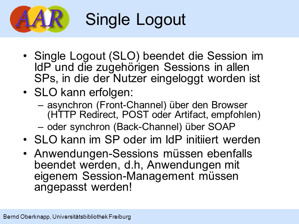 Single Logout Single Logout (SLO) beendet die Session im IdP und die zugehörigen Sessions in allen SPs, in die der Nutzer eingeloggt worden ist.
