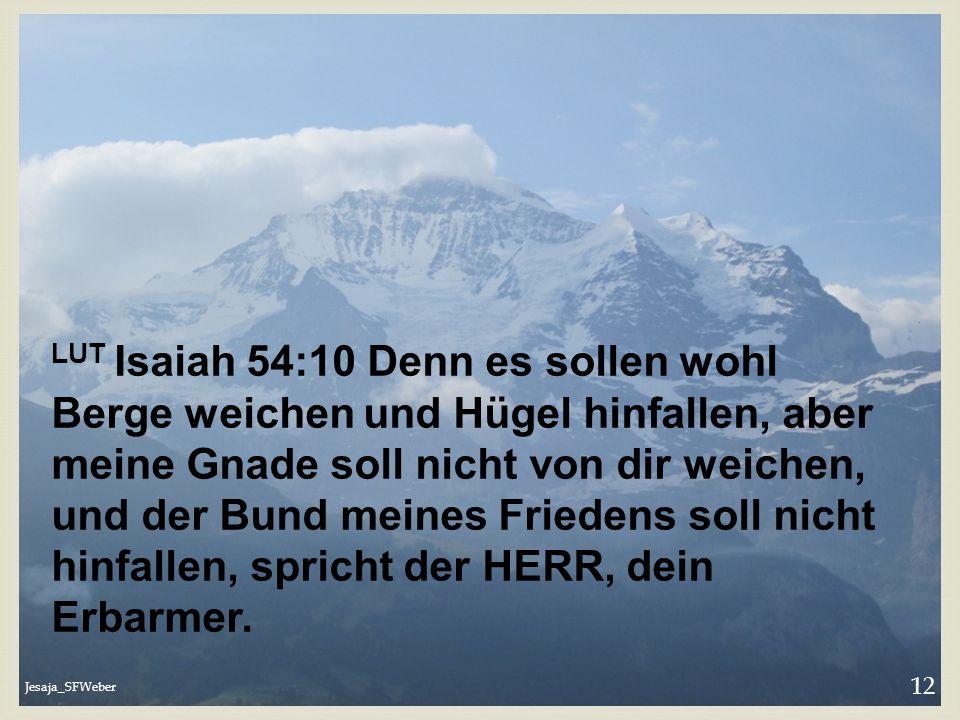 LUT Isaiah 54:10 Denn es sollen wohl Berge weichen und Hügel hinfallen, aber meine Gnade soll nicht von dir weichen, und der Bund meines Friedens soll nicht hinfallen, spricht der HERR, dein Erbarmer.