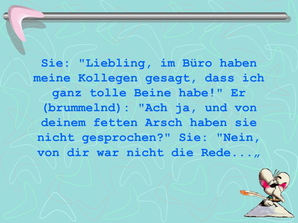 Sie: Liebling, im Büro haben meine Kollegen gesagt, dass ich ganz tolle Beine habe! Er (brummelnd): Ach ja, und von deinem fetten Arsch haben sie nicht gesprochen Sie: Nein, von dir war nicht die Rede...„