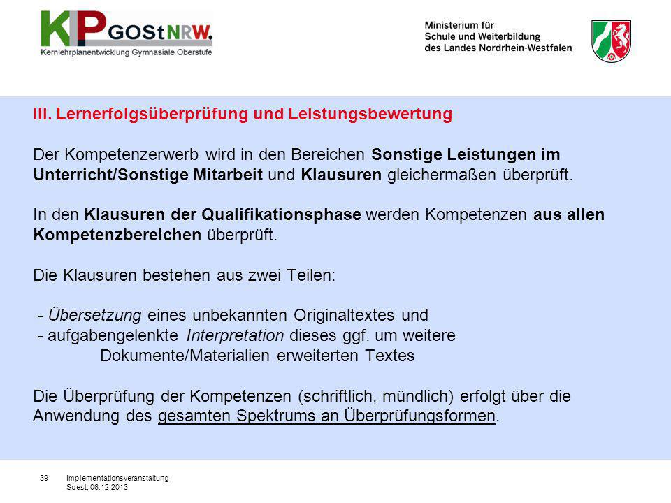III. Lernerfolgsüberprüfung und Leistungsbewertung Der Kompetenzerwerb wird in den Bereichen Sonstige Leistungen im Unterricht/Sonstige Mitarbeit und Klausuren gleichermaßen überprüft. In den Klausuren der Qualifikationsphase werden Kompetenzen aus allen Kompetenzbereichen überprüft. Die Klausuren bestehen aus zwei Teilen: - Übersetzung eines unbekannten Originaltextes und - aufgabengelenkte Interpretation dieses ggf. um weitere Dokumente/Materialien erweiterten Textes Die Überprüfung der Kompetenzen (schriftlich, mündlich) erfolgt über die Anwendung des gesamten Spektrums an Überprüfungsformen.
