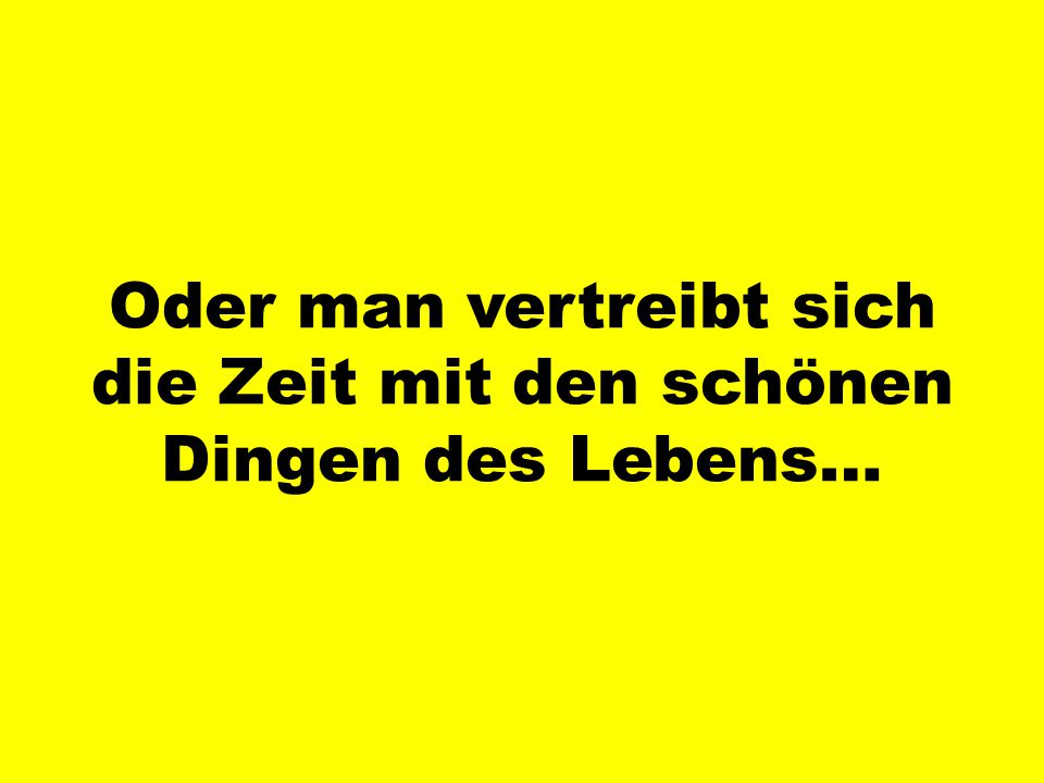 Oder man vertreibt sich die Zeit mit den schönen Dingen des Lebens…