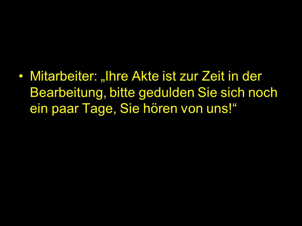 Mitarbeiter: „Ihre Akte ist zur Zeit in der Bearbeitung, bitte gedulden Sie sich noch ein paar Tage, Sie hören von uns!