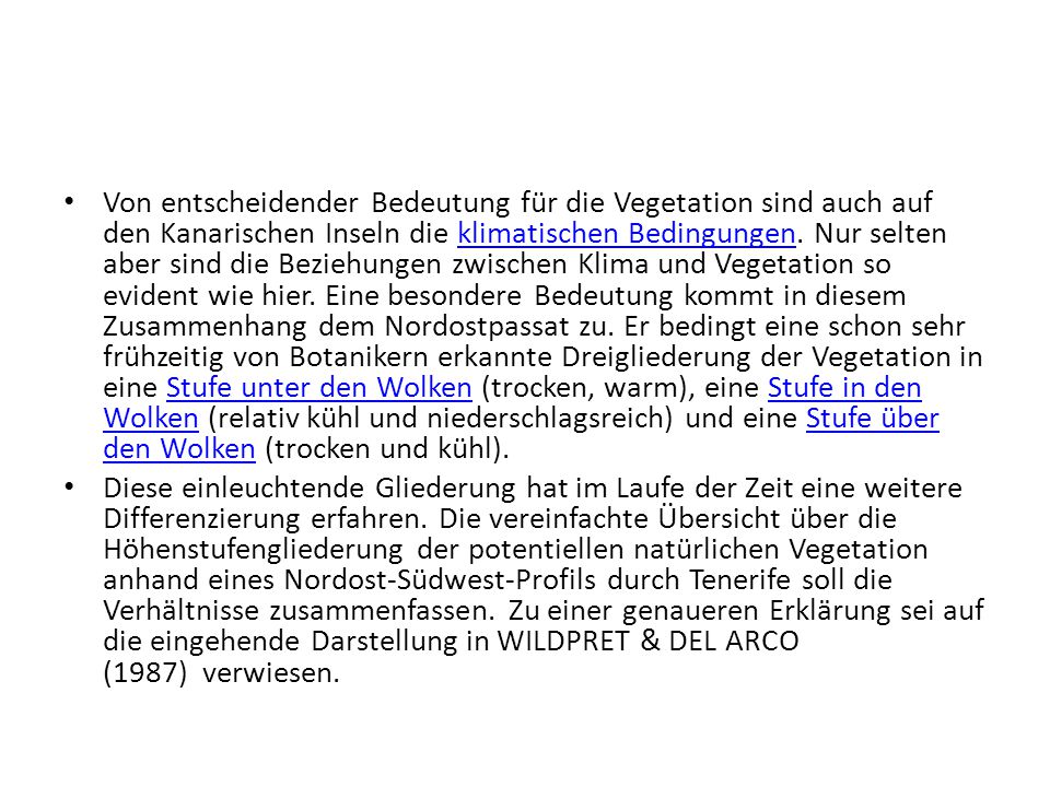 Von entscheidender Bedeutung für die Vegetation sind auch auf den Kanarischen Inseln die klimatischen Bedingungen. Nur selten aber sind die Beziehungen zwischen Klima und Vegetation so evident wie hier. Eine besondere Bedeutung kommt in diesem Zusammenhang dem Nordostpassat zu. Er bedingt eine schon sehr frühzeitig von Botanikern erkannte Dreigliederung der Vegetation in eine Stufe unter den Wolken (trocken, warm), eine Stufe in den Wolken (relativ kühl und niederschlagsreich) und eine Stufe über den Wolken (trocken und kühl).