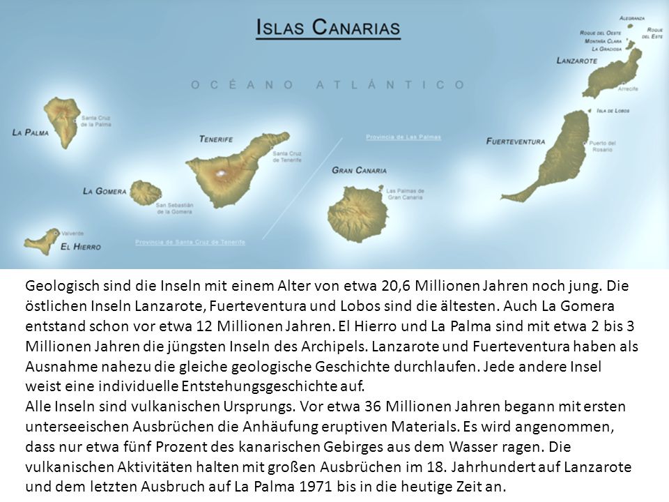 Geologisch sind die Inseln mit einem Alter von etwa 20,6 Millionen Jahren noch jung. Die östlichen Inseln Lanzarote, Fuerteventura und Lobos sind die ältesten. Auch La Gomera entstand schon vor etwa 12 Millionen Jahren. El Hierro und La Palma sind mit etwa 2 bis 3 Millionen Jahren die jüngsten Inseln des Archipels. Lanzarote und Fuerteventura haben als Ausnahme nahezu die gleiche geologische Geschichte durchlaufen. Jede andere Insel weist eine individuelle Entstehungsgeschichte auf.
