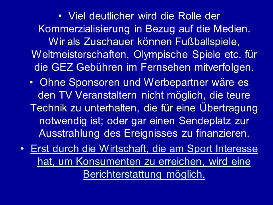 Viel deutlicher wird die Rolle der Kommerzialisierung in Bezug auf die Medien. Wir als Zuschauer können Fußballspiele, Weltmeisterschaften, Olympische Spiele etc. für die GEZ Gebühren im Fernsehen mitverfolgen.