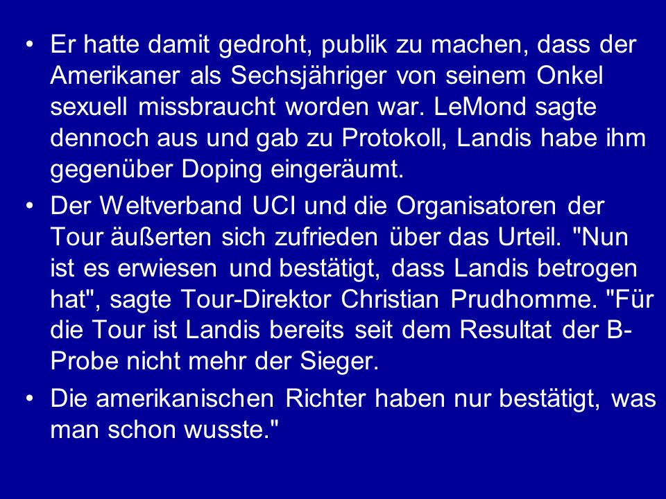 Er hatte damit gedroht, publik zu machen, dass der Amerikaner als Sechsjähriger von seinem Onkel sexuell missbraucht worden war. LeMond sagte dennoch aus und gab zu Protokoll, Landis habe ihm gegenüber Doping eingeräumt.