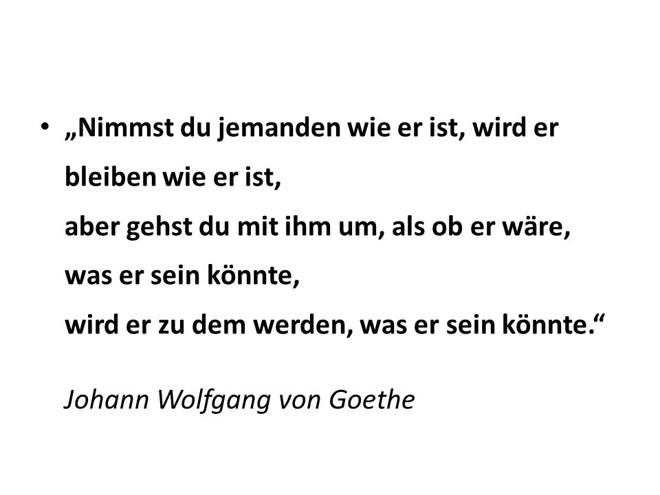 „Nimmst du jemanden wie er ist, wird er bleiben wie er ist, aber gehst du mit ihm um, als ob er wäre, was er sein könnte, wird er zu dem werden, was er sein könnte.
