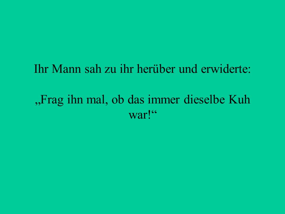 Ihr Mann sah zu ihr herüber und erwiderte: „Frag ihn mal, ob das immer dieselbe Kuh war!