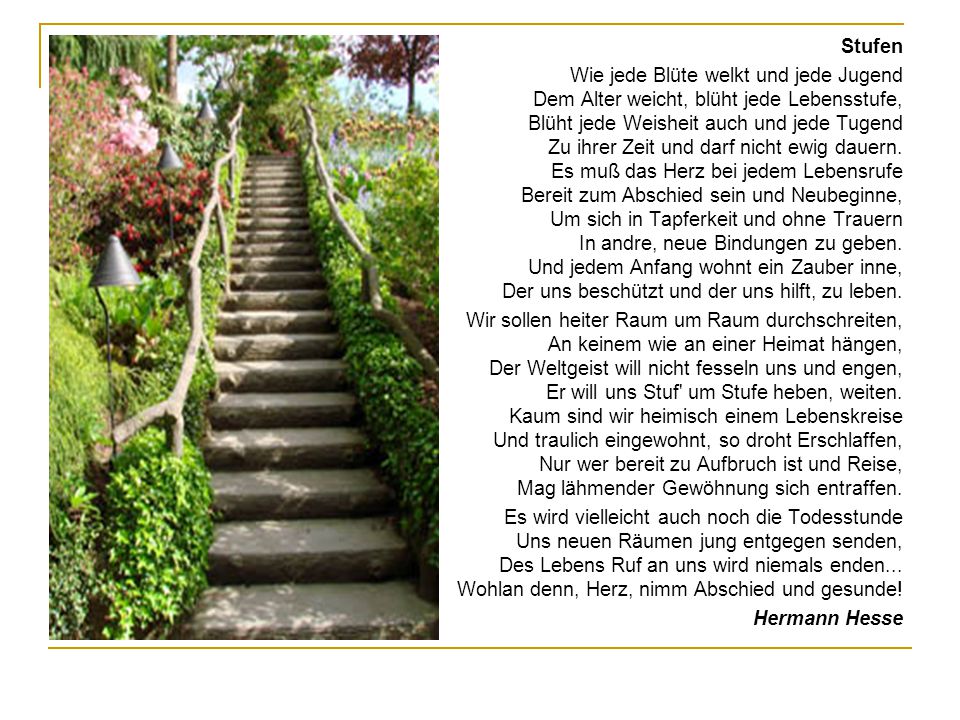 Stufen Wie jede Blüte welkt und jede Jugend Dem Alter weicht, blüht jede Lebensstufe, Blüht jede Weisheit auch und jede Tugend Zu ihrer Zeit und darf nicht ewig dauern.