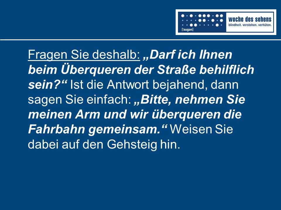 Fragen Sie deshalb: „Darf ich Ihnen beim Überqueren der Straße behilflich sein Ist die Antwort bejahend, dann sagen Sie einfach: „Bitte, nehmen Sie meinen Arm und wir überqueren die Fahrbahn gemeinsam. Weisen Sie dabei auf den Gehsteig hin.