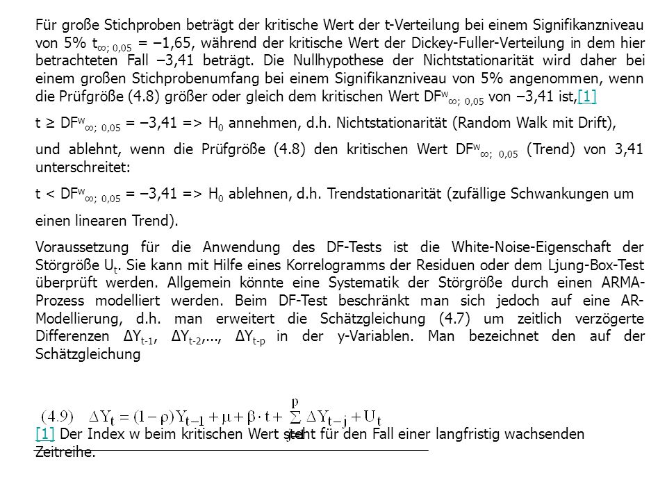 Für große Stichproben beträgt der kritische Wert der t-Verteilung bei einem Signifikanzniveau von 5% t∞; 0,05 = –1,65, während der kritische Wert der Dickey-Fuller-Verteilung in dem hier betrachteten Fall –3,41 beträgt. Die Nullhypothese der Nichtstationarität wird daher bei einem großen Stichprobenumfang bei einem Signifikanzniveau von 5% angenommen, wenn die Prüfgröße (4.8) größer oder gleich dem kritischen Wert DFw∞; 0,05 von –3,41 ist,[1]