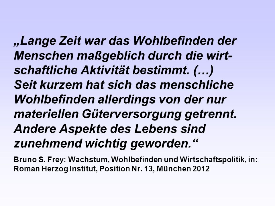 „Lange Zeit war das Wohlbefinden der Menschen maßgeblich durch die wirt-schaftliche Aktivität bestimmt. (…) Seit kurzem hat sich das menschliche Wohlbefinden allerdings von der nur materiellen Güterversorgung getrennt. Andere Aspekte des Lebens sind zunehmend wichtig geworden.