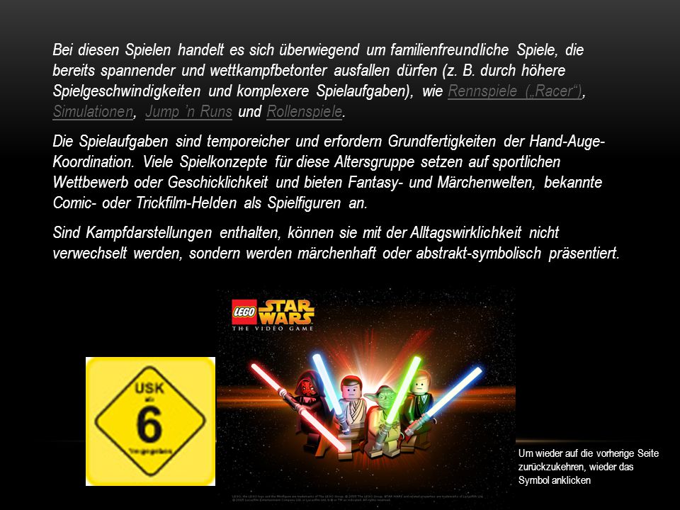 Bei diesen Spielen handelt es sich überwiegend um familienfreundliche Spiele, die bereits spannender und wettkampfbetonter ausfallen dürfen (z. B. durch höhere Spielgeschwindigkeiten und komplexere Spielaufgaben), wie Rennspiele („Racer ), Simulationen, Jump ’n Runs und Rollenspiele. Die Spielaufgaben sind temporeicher und erfordern Grundfertigkeiten der Hand-Auge- Koordination. Viele Spielkonzepte für diese Altersgruppe setzen auf sportlichen Wettbewerb oder Geschicklichkeit und bieten Fantasy- und Märchenwelten, bekannte Comic- oder Trickfilm-Helden als Spielfiguren an. Sind Kampfdarstellungen enthalten, können sie mit der Alltagswirklichkeit nicht verwechselt werden, sondern werden märchenhaft oder abstrakt-symbolisch präsentiert.