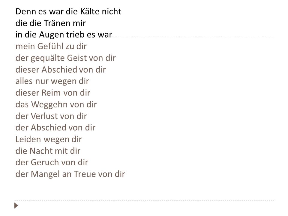 Denn es war die Kälte nicht die die Tränen mir in die Augen trieb es war mein Gefühl zu dir der gequälte Geist von dir dieser Abschied von dir alles nur wegen dir dieser Reim von dir das Weggehn von dir der Verlust von dir der Abschied von dir Leiden wegen dir die Nacht mit dir der Geruch von dir der Mangel an Treue von dir