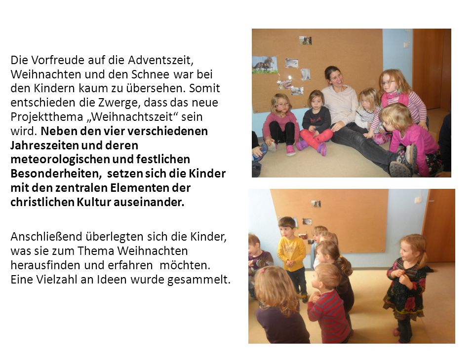 Die Vorfreude auf die Adventszeit, Weihnachten und den Schnee war bei den Kindern kaum zu übersehen. Somit entschieden die Zwerge, dass das neue Projektthema „Weihnachtszeit sein wird. Neben den vier verschiedenen Jahreszeiten und deren meteorologischen und festlichen Besonderheiten, setzen sich die Kinder mit den zentralen Elementen der christlichen Kultur auseinander.