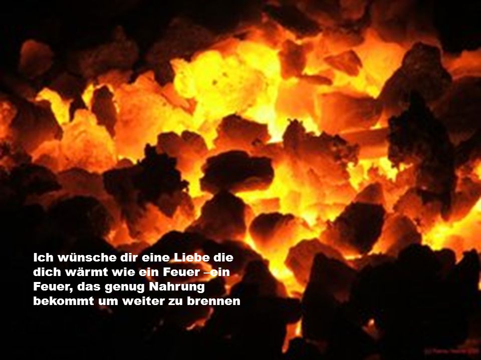Ich wünsche dir eine Liebe die dich wärmt wie ein Feuer –ein Feuer, das genug Nahrung bekommt um weiter zu brennen