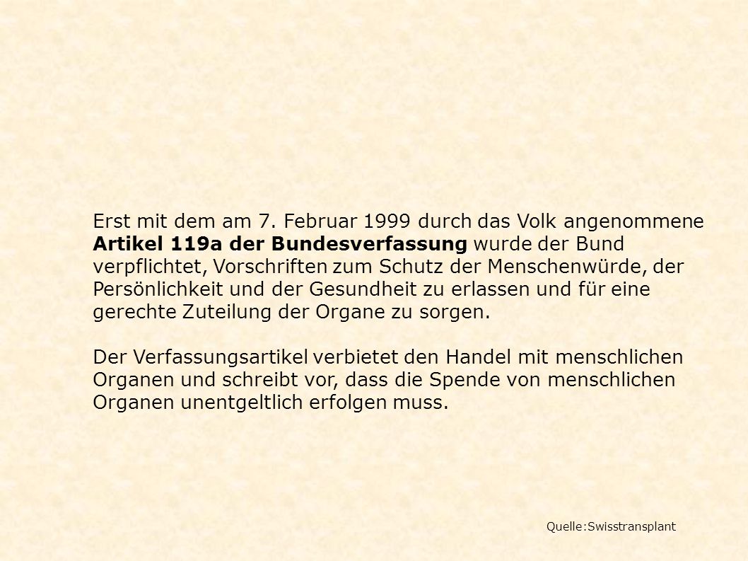 Erst mit dem am 7. Februar 1999 durch das Volk angenommene Artikel 119a der Bundesverfassung wurde der Bund verpflichtet, Vorschriften zum Schutz der Menschenwürde, der Persönlichkeit und der Gesundheit zu erlassen und für eine gerechte Zuteilung der Organe zu sorgen.