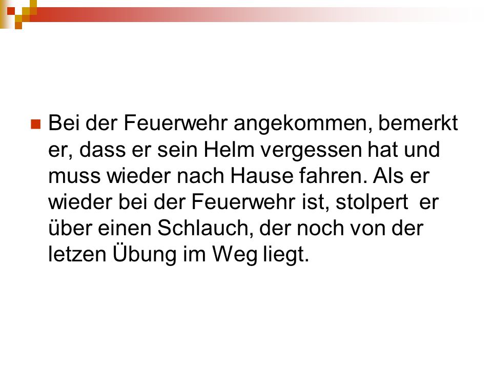 Bei der Feuerwehr angekommen, bemerkt er, dass er sein Helm vergessen hat und muss wieder nach Hause fahren.