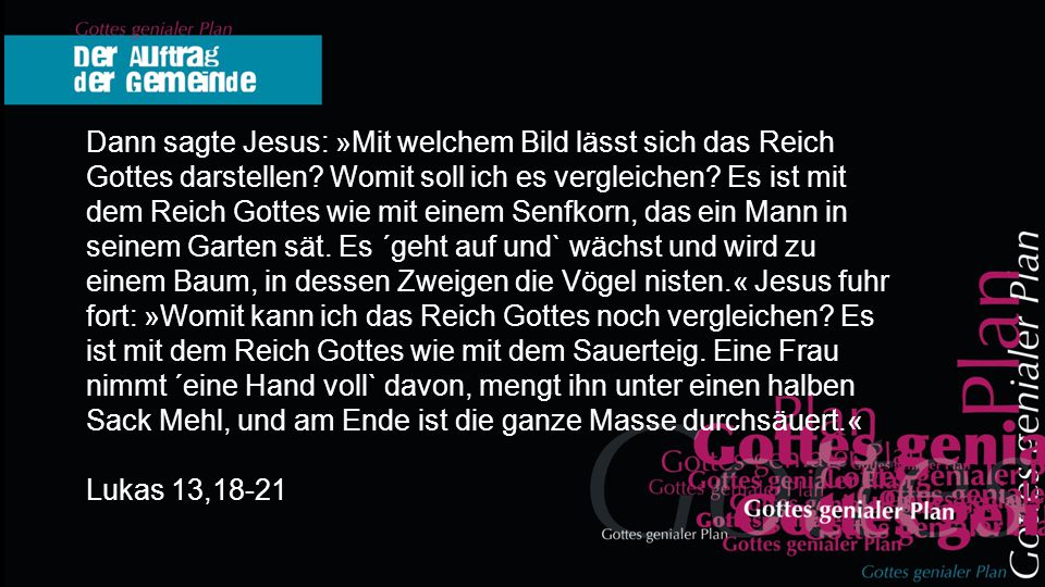 Dann sagte Jesus: »Mit welchem Bild lässt sich das Reich Gottes darstellen Womit soll ich es vergleichen Es ist mit dem Reich Gottes wie mit einem Senfkorn, das ein Mann in seinem Garten sät. Es ´geht auf und` wächst und wird zu einem Baum, in dessen Zweigen die Vögel nisten.« Jesus fuhr fort: »Womit kann ich das Reich Gottes noch vergleichen Es ist mit dem Reich Gottes wie mit dem Sauerteig. Eine Frau nimmt ´eine Hand voll` davon, mengt ihn unter einen halben Sack Mehl, und am Ende ist die ganze Masse durchsäuert.«