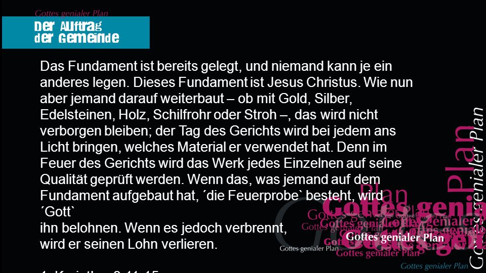 Das Fundament ist bereits gelegt, und niemand kann je ein anderes legen. Dieses Fundament ist Jesus Christus. Wie nun aber jemand darauf weiterbaut – ob mit Gold, Silber, Edelsteinen, Holz, Schilfrohr oder Stroh –, das wird nicht verborgen bleiben; der Tag des Gerichts wird bei jedem ans Licht bringen, welches Material er verwendet hat. Denn im Feuer des Gerichts wird das Werk jedes Einzelnen auf seine Qualität geprüft werden. Wenn das, was jemand auf dem Fundament aufgebaut hat, ´die Feuerprobe` besteht, wird ´Gott`