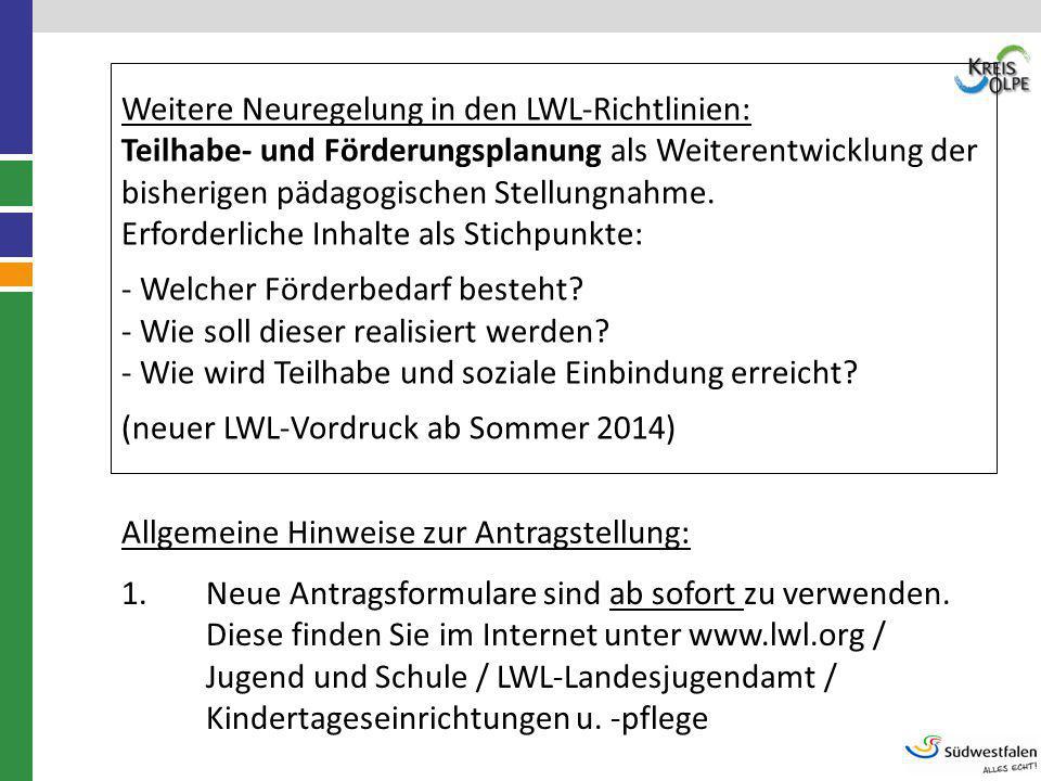 Weitere Neuregelung in den LWL-Richtlinien: Teilhabe- und Förderungsplanung als Weiterentwicklung der bisherigen pädagogischen Stellungnahme. Erforderliche Inhalte als Stichpunkte: - Welcher Förderbedarf besteht - Wie soll dieser realisiert werden - Wie wird Teilhabe und soziale Einbindung erreicht (neuer LWL-Vordruck ab Sommer 2014)