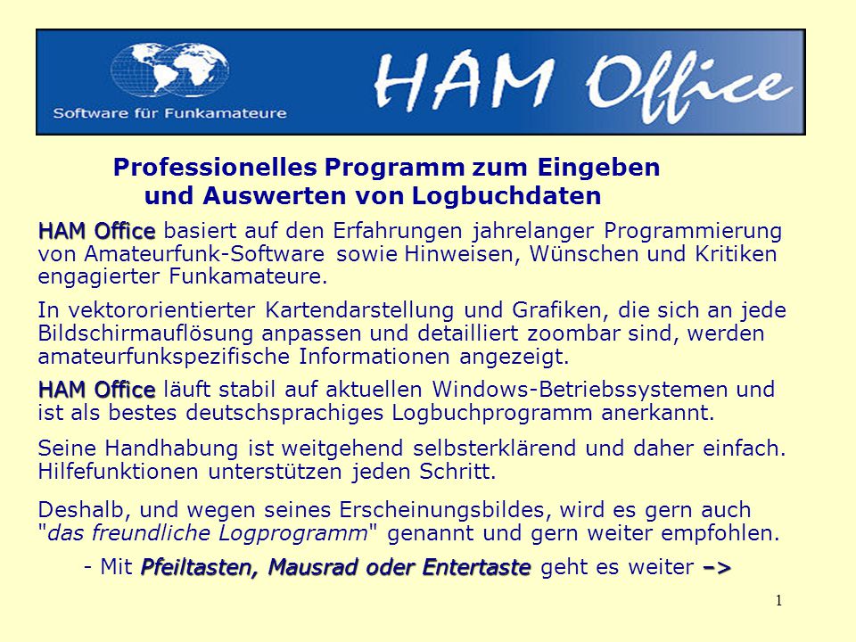 Professionelles Programm zum Eingeben und Auswerten von Logbuchdaten HAM Office basiert auf den Erfahrungen jahrelanger Programmierung von Amateurfunk-Software sowie Hinweisen, Wünschen und Kritiken engagierter Funkamateure. In vektororientierter Kartendarstellung und Grafiken, die sich an jede Bildschirmauflösung anpassen und detailliert zoombar sind, werden amateurfunkspezifische Informationen angezeigt. HAM Office läuft stabil auf aktuellen Windows-Betriebssystemen und ist als bestes deutschsprachiges Logbuchprogramm anerkannt.