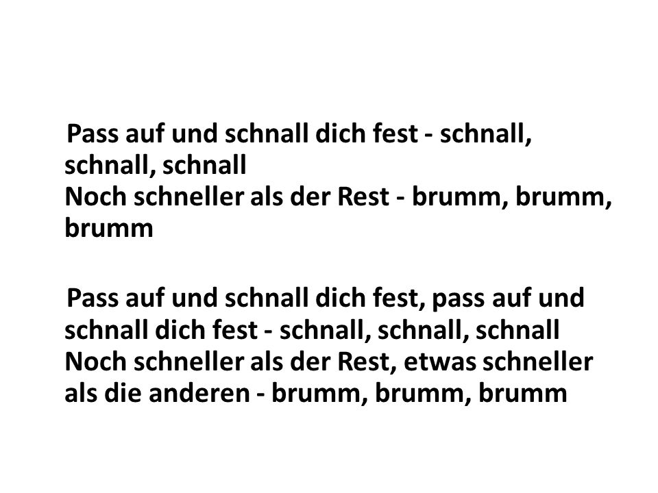 Pass auf und schnall dich fest - schnall, schnall, schnall Noch schneller als der Rest - brumm, brumm, brumm Pass auf und schnall dich fest, pass auf und schnall dich fest - schnall, schnall, schnall Noch schneller als der Rest, etwas schneller als die anderen - brumm, brumm, brumm