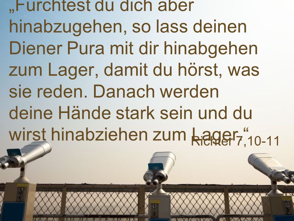 „Fürchtest du dich aber hinabzugehen, so lass deinen Diener Pura mit dir hinabgehen zum Lager, damit du hörst, was sie reden. Danach werden deine Hände stark sein und du wirst hinabziehen zum Lager.