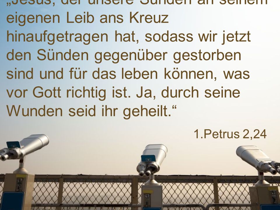 „Jesus, der unsere Sünden an seinem eigenen Leib ans Kreuz hinaufgetragen hat, sodass wir jetzt den Sünden gegenüber gestorben sind und für das leben können, was vor Gott richtig ist. Ja, durch seine Wunden seid ihr geheilt.