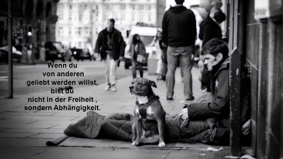 Wenn du von anderen geliebt werden willst, bist du nicht in der Freiheit , sondern Abhängigkeit.