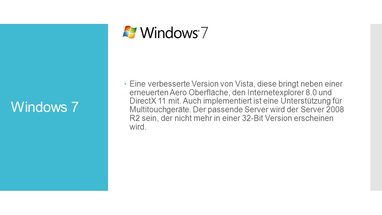 Eine verbesserte Version von Vista, diese bringt neben einer erneuerten Aero Oberfläche, den Internetexplorer 8.0 und DirectX 11 mit. Auch implementiert ist eine Unterstützung für Multitouchgeräte. Der passende Server wird der Server 2008 R2 sein, der nicht mehr in einer 32-Bit Version erscheinen wird.