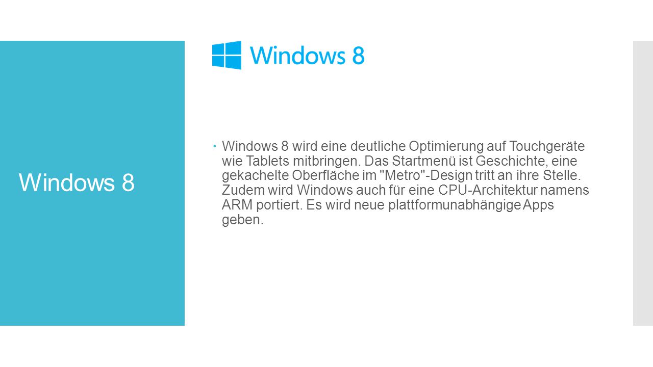 Windows 8 wird eine deutliche Optimierung auf Touchgeräte wie Tablets mitbringen. Das Startmenü ist Geschichte, eine gekachelte Oberfläche im Metro -Design tritt an ihre Stelle. Zudem wird Windows auch für eine CPU-Architektur namens ARM portiert. Es wird neue plattformunabhängige Apps geben.
