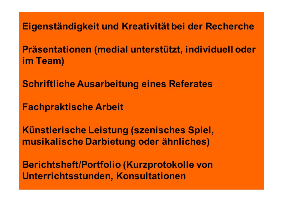 Eigenständigkeit und Kreativität bei der Recherche Präsentationen (medial unterstützt, individuell oder im Team) Schriftliche Ausarbeitung eines Referates Fachpraktische Arbeit Künstlerische Leistung (szenisches Spiel, musikalische Darbietung oder ähnliches) Berichtsheft/Portfolio (Kurzprotokolle von Unterrichtsstunden, Konsultationen