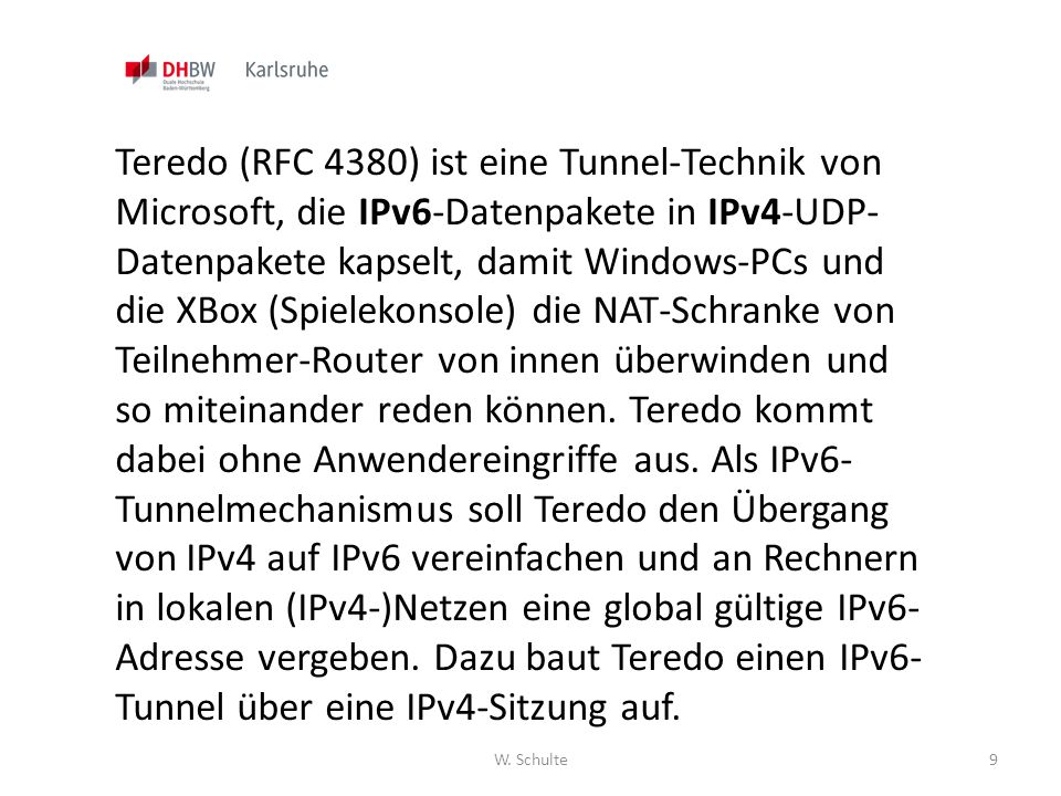 Teredo (RFC 4380) ist eine Tunnel-Technik von Microsoft, die IPv6-Datenpakete in IPv4-UDP-Datenpakete kapselt, damit Windows-PCs und die XBox (Spielekonsole) die NAT-Schranke von Teilnehmer-Router von innen überwinden und so miteinander reden können. Teredo kommt dabei ohne Anwendereingriffe aus. Als IPv6-Tunnelmechanismus soll Teredo den Übergang von IPv4 auf IPv6 vereinfachen und an Rechnern in lokalen (IPv4-)Netzen eine global gültige IPv6-Adresse vergeben. Dazu baut Teredo einen IPv6-Tunnel über eine IPv4-Sitzung auf.