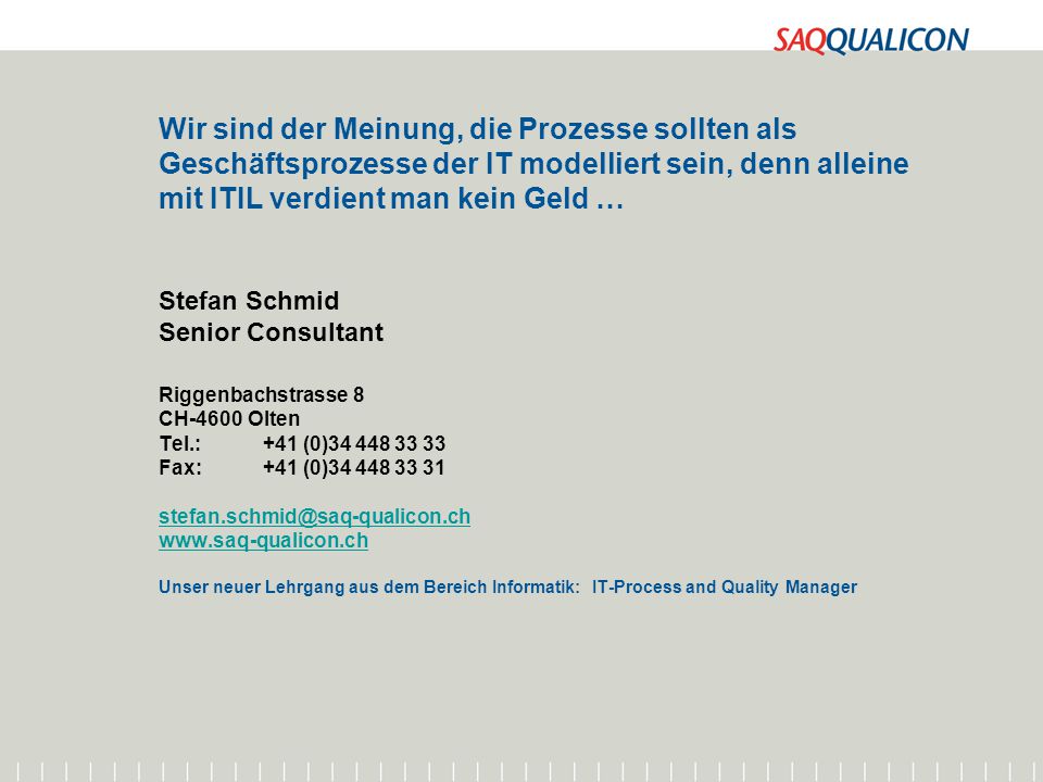 Wir sind der Meinung, die Prozesse sollten als Geschäftsprozesse der IT modelliert sein, denn alleine mit ITIL verdient man kein Geld … Stefan Schmid Senior Consultant Riggenbachstrasse 8 CH-4600 Olten Tel.: +41 (0) Fax: +41 (0) Unser neuer Lehrgang aus dem Bereich Informatik: IT-Process and Quality Manager