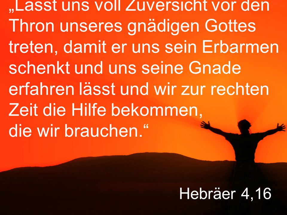 „Lasst uns voll Zuversicht vor den Thron unseres gnädigen Gottes treten, damit er uns sein Erbarmen schenkt und uns seine Gnade erfahren lässt und wir zur rechten Zeit die Hilfe bekommen, die wir brauchen.