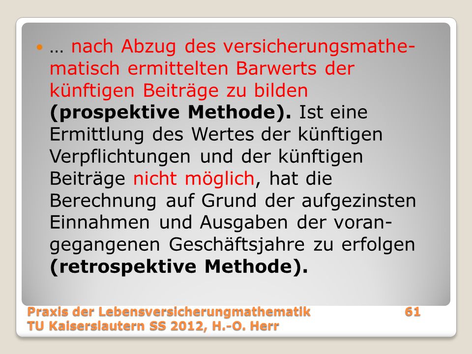 … nach Abzug des versicherungsmathe- matisch ermittelten Barwerts der künftigen Beiträge zu bilden (prospektive Methode). Ist eine Ermittlung des Wertes der künftigen Verpflichtungen und der künftigen Beiträge nicht möglich, hat die Berechnung auf Grund der aufgezinsten Einnahmen und Ausgaben der voran- gegangenen Geschäftsjahre zu erfolgen (retrospektive Methode).