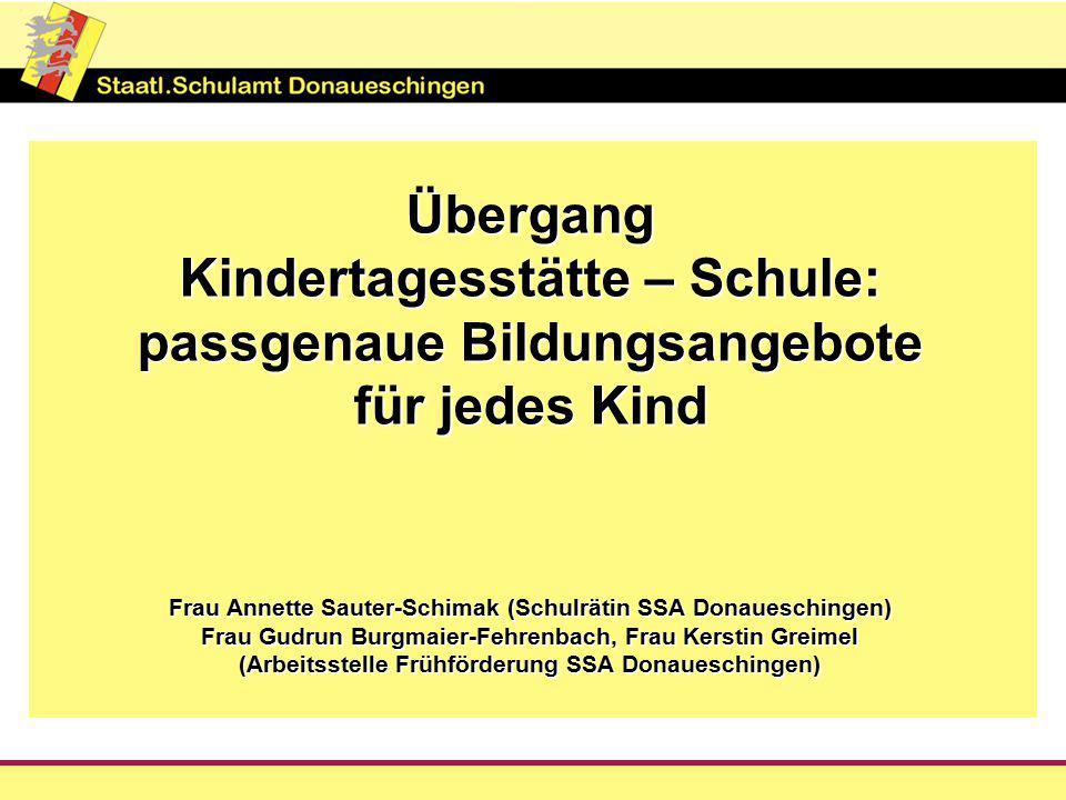 Übergang Kindertagesstätte – Schule: passgenaue Bildungsangebote für jedes Kind Frau Annette Sauter-Schimak (Schulrätin SSA Donaueschingen) Frau Gudrun Burgmaier-Fehrenbach, Frau Kerstin Greimel (Arbeitsstelle Frühförderung SSA Donaueschingen)
