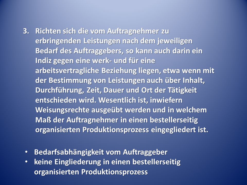 Richten sich die vom Auftragnehmer zu erbringenden Leistungen nach dem jeweiligen Bedarf des Auftraggebers, so kann auch darin ein Indiz gegen eine werk- und für eine arbeitsvertragliche Beziehung liegen, etwa wenn mit der Bestimmung von Leistungen auch über Inhalt, Durchführung, Zeit, Dauer und Ort der Tätigkeit entschieden wird. Wesentlich ist, inwiefern Weisungsrechte ausgeübt werden und in welchem Maß der Auftragnehmer in einen bestellerseitig organisierten Produktionsprozess eingegliedert ist.