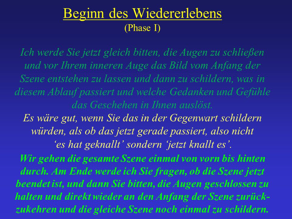 Beginn des Wiedererlebens (Phase I) Ich werde Sie jetzt gleich bitten, die Augen zu schließen und vor Ihrem inneren Auge das Bild vom Anfang der Szene entstehen zu lassen und dann zu schildern, was in diesem Ablauf passiert und welche Gedanken und Gefühle das Geschehen in Ihnen auslöst.